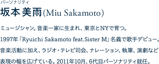 パーソナリティ 坂本美雨(Miu Sakamoto) ミュージシャン。音楽一家に生まれ、東京とNYで育つ。 1997年「Ryuichi Sakamoto feat.Sister M」名義で歌手デビュー。音楽活動に加え、ラジオ・テレビ司会、ナレーション、執筆、演劇など表現の幅を広げている。2011年10月、6代目パーソナリティ就任。