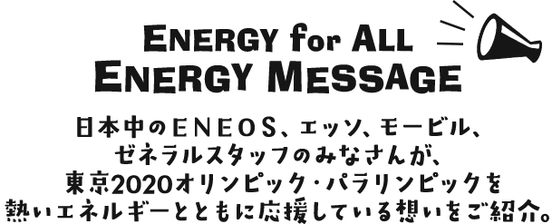 ENERGY for ALL  ENERGY　MESSAGE 日本中のＥＮＯＥＳ、エッソ、モービル、ゼネラルスタッフのみなさんが、東京2020オリンピック・パラリンピックを熱いエネルギーとともに応援している想いをご紹介。