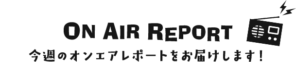 ON AIR REPORT 今週のオンエアレポートをお届けします！
