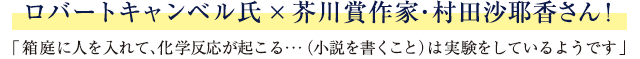 ロバートキャンベル氏×芥川賞作家・村田沙耶香さん！「箱庭に人を入れて、化学反応が起こる…（小説を書くこと）は実験をしているようです」