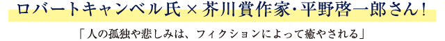 ロバートキャンベル氏×芥川賞作家・平野啓一郎さん！「人の孤独や悲しみは、フィクションによって癒やされる」