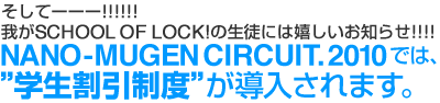 そしてーーー!!!!!! 我がSCHOOL OF LOCK! の生徒には嬉しいお知らせ!!!!!! NANO MUGEN CIRCUIT.2010では、学生割引制度が導入されます。