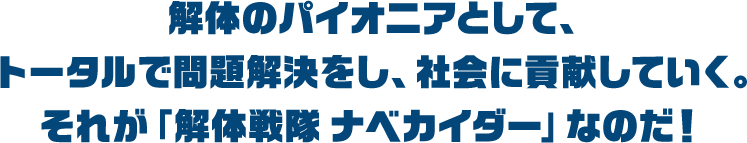 解体のパイオニアとして、トータルで問題解決をし、社会に貢献していく。それが「解体戦隊 ナベカイダー」なのだ！