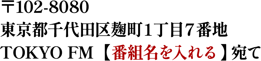 〒102-8080 東京都千代田区麹町１丁目７番地 TOKYO FM 【 番組名を入れる 】宛て