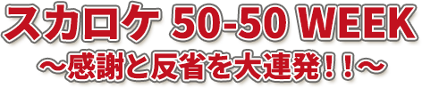 スカロケ 50-50 WEEK ～感謝と反省を大連発！！～”