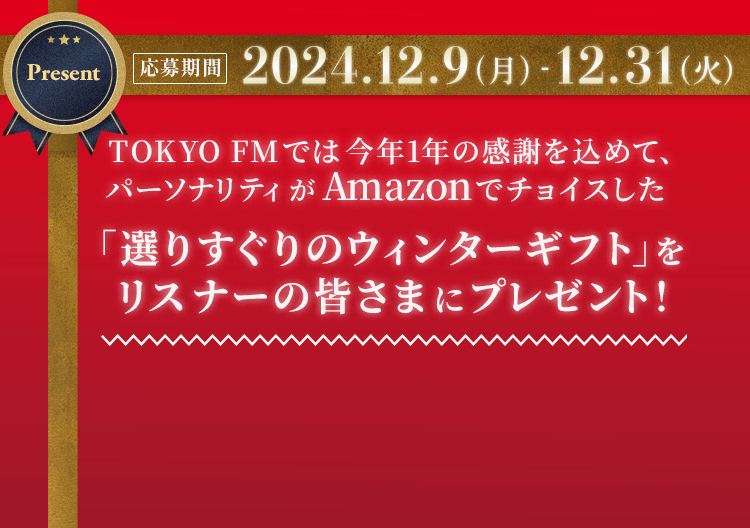 TOKYO FMでは今年1年の感謝を込めて、パーソナリティがAmazonでチョイスした 選りすぐりのウィンターギフト」をリスナーの皆さまにプレゼント！ [応募期間] 2024.12.9（月）- 2024.12.31（火）